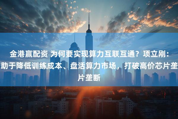 金港赢配资 为何要实现算力互联互通？项立刚：有助于降低训练成本、盘活算力市场，打破高价芯片垄断