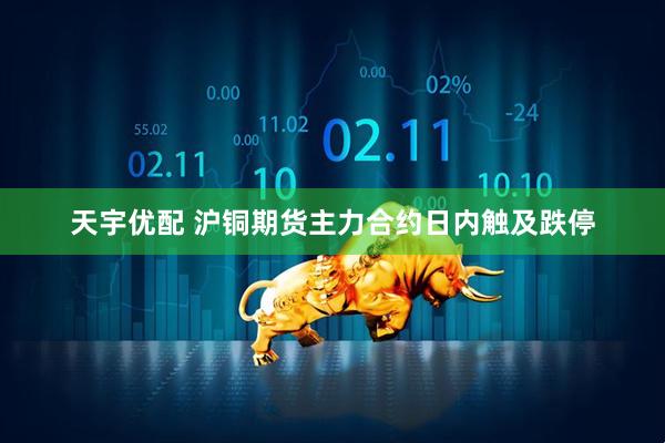 天宇优配 沪铜期货主力合约日内触及跌停