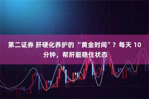 第二证券 肝硬化养护的 “黄金时间”？每天 10 分钟，帮肝脏稳住状态