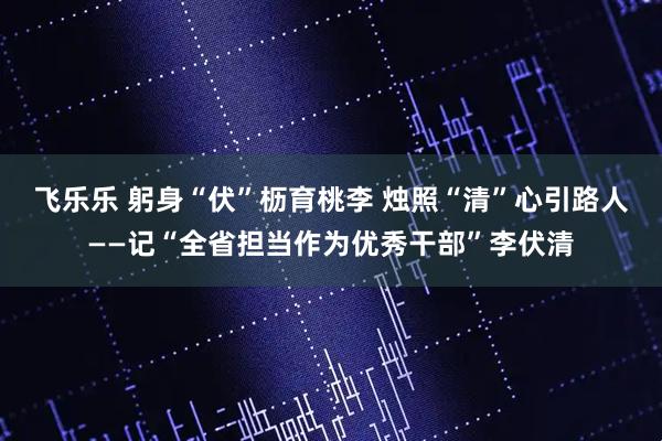 飞乐乐 躬身“伏”枥育桃李 烛照“清”心引路人——记“全省担当作为优秀干部”李伏清