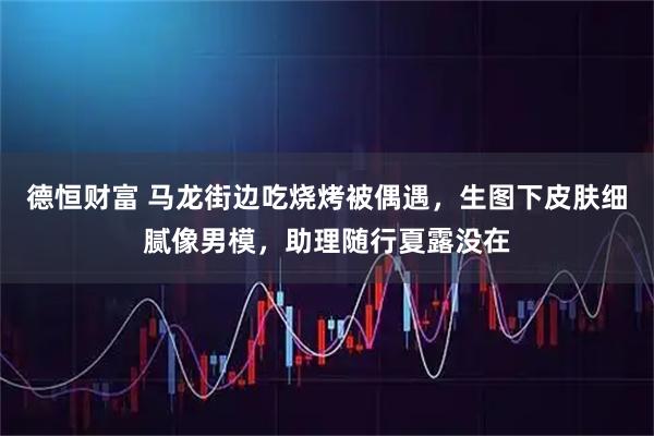 德恒财富 马龙街边吃烧烤被偶遇，生图下皮肤细腻像男模，助理随行夏露没在