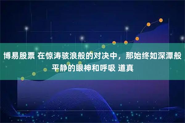 博易股票 在惊涛骇浪般的对决中，那始终如深潭般平静的眼神和呼吸 道真