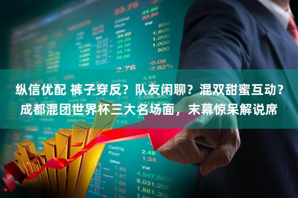 纵信优配 裤子穿反？队友闲聊？混双甜蜜互动？成都混团世界杯三大名场面，末幕惊呆解说席