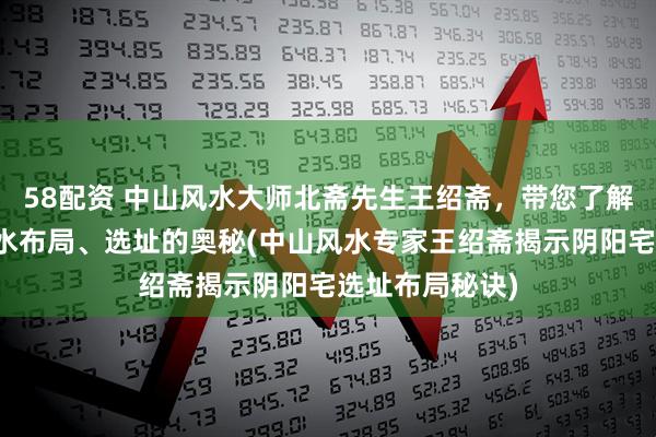 58配资 中山风水大师北斋先生王绍斋，带您了解中山阴阳宅风水布局、选址的奥秘(中山风水专家王绍斋揭示阴阳宅选址布局秘诀)