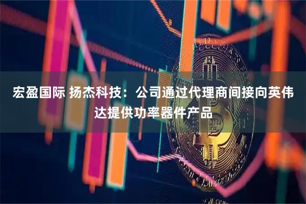 宏盈国际 扬杰科技：公司通过代理商间接向英伟达提供功率器件产品