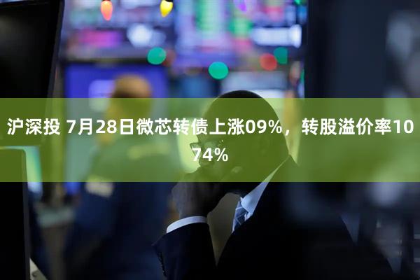 沪深投 7月28日微芯转债上涨09%，转股溢价率1074%