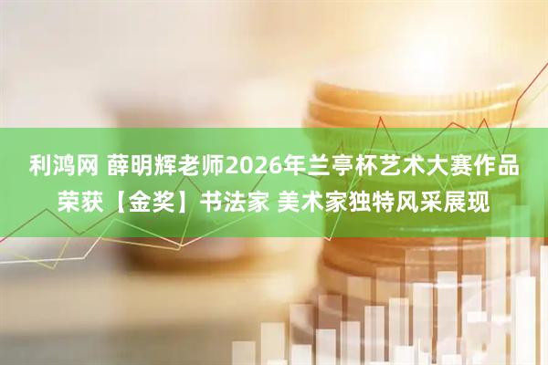 利鸿网 薛明辉老师2026年兰亭杯艺术大赛作品荣获【金奖】书法家 美术家独特风采展现