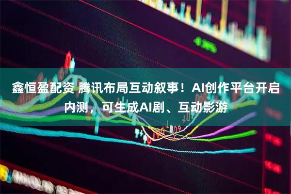 鑫恒盈配资 腾讯布局互动叙事！AI创作平台开启内测，可生成AI剧、互动影游