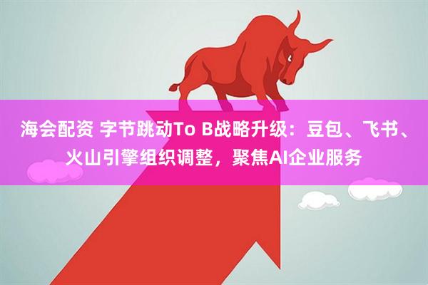 海会配资 字节跳动To B战略升级：豆包、飞书、火山引擎组织调整，聚焦AI企业服务